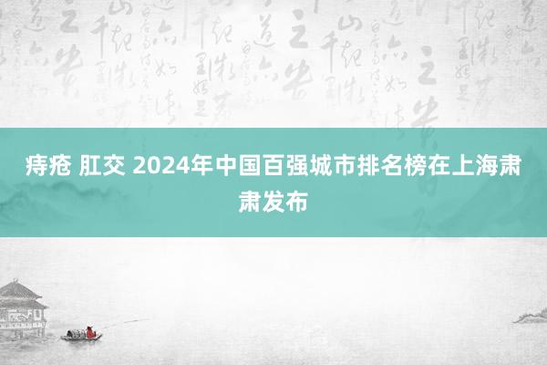 痔疮 肛交 2024年中国百强城市排名榜在上海肃肃发布