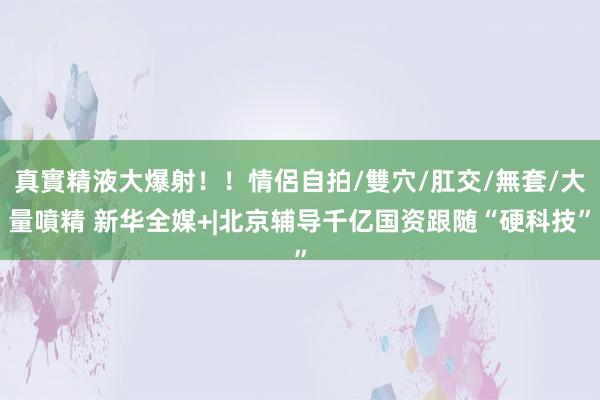 真實精液大爆射！！情侶自拍/雙穴/肛交/無套/大量噴精 新华全媒+|北京辅导千亿国资跟随“硬科技”