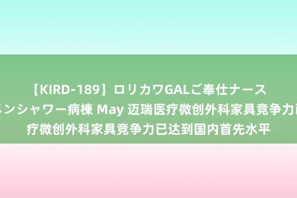 【KIRD-189】ロリカワGALご奉仕ナース 大量ぶっかけザーメンシャワー病棟 May 迈瑞医疗微创外科家具竞争力已达到国内首先水平