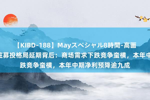 【KIBD-188】Mayスペシャル8時間-高画質-特別編 三和管桩募投格局延期背后：商场需求下跌竞争蛮横，本年中期净利预降逾九成