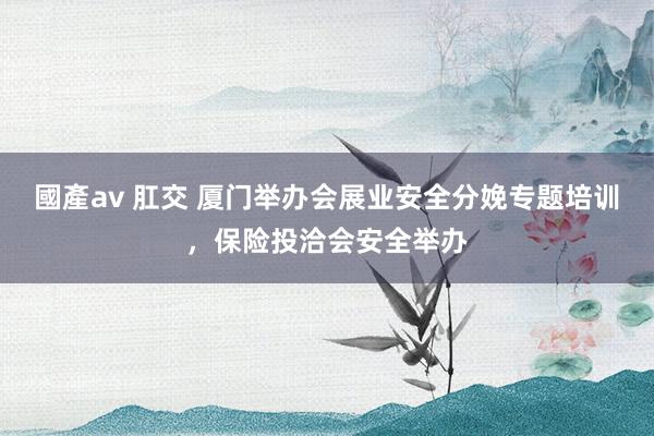 國產av 肛交 厦门举办会展业安全分娩专题培训，保险投洽会安全举办