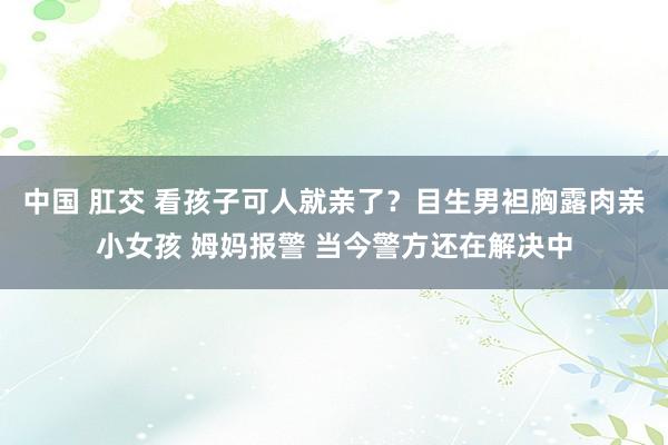 中国 肛交 看孩子可人就亲了？目生男袒胸露肉亲小女孩 姆妈报警 当今警方还在解决中