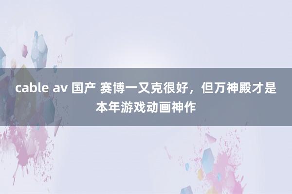 cable av 国产 赛博一又克很好，但万神殿才是本年游戏动画神作