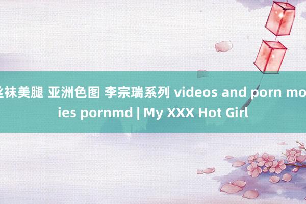 丝袜美腿 亚洲色图 李宗瑞系列 videos and porn movies pornmd | My XXX Hot Girl