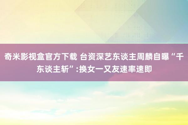 奇米影视盒官方下载 台资深艺东谈主周麟自曝“千东谈主斩”:换女一又友速率速即