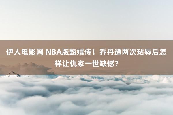 伊人电影网 NBA版甄嬛传！乔丹遭两次玷辱后怎样让仇家一世缺憾？