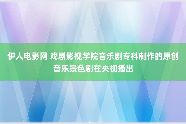 伊人电影网 戏剧影视学院音乐剧专科制作的原创音乐景色剧在央视播出