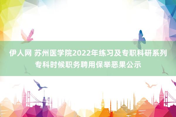 伊人网 苏州医学院2022年练习及专职科研系列专科时候职务聘用保举恶果公示