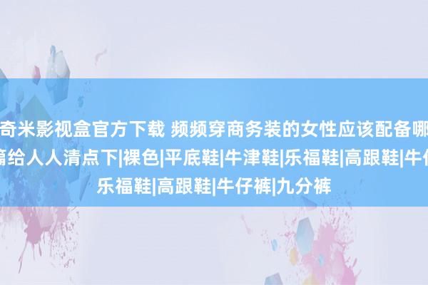 奇米影视盒官方下载 频频穿商务装的女性应该配备哪些鞋 这一篇给人人清点下|裸色|平底鞋|牛津鞋|乐福鞋|高跟鞋|牛仔裤|九分裤