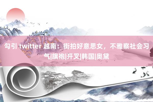 勾引 twitter 越南：街拍好意思女，不雅察社会习气|旗袍|开叉|韩国|奥黛