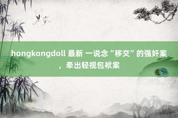 hongkongdoll 最新 一说念“移交”的强奸案，牵出轻视包袱案