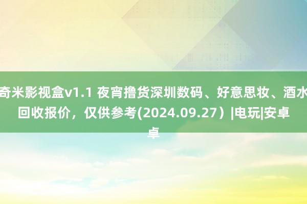 奇米影视盒v1.1 夜宵撸货深圳数码、好意思妆、酒水回收报价，仅供参考(2024.09.27）|电玩|安卓