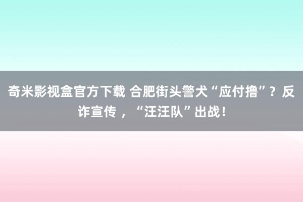 奇米影视盒官方下载 合肥街头警犬“应付撸”？反诈宣传 ，“汪汪队”出战！