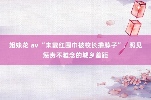 姐妹花 av “未戴红围巾被校长撸脖子”，照见惩责不雅念的城乡差距